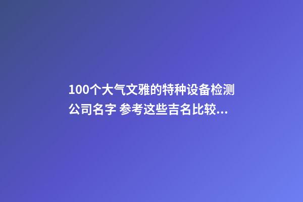 100个大气文雅的特种设备检测公司名字 参考这些吉名比较适合-第1张-公司起名-玄机派